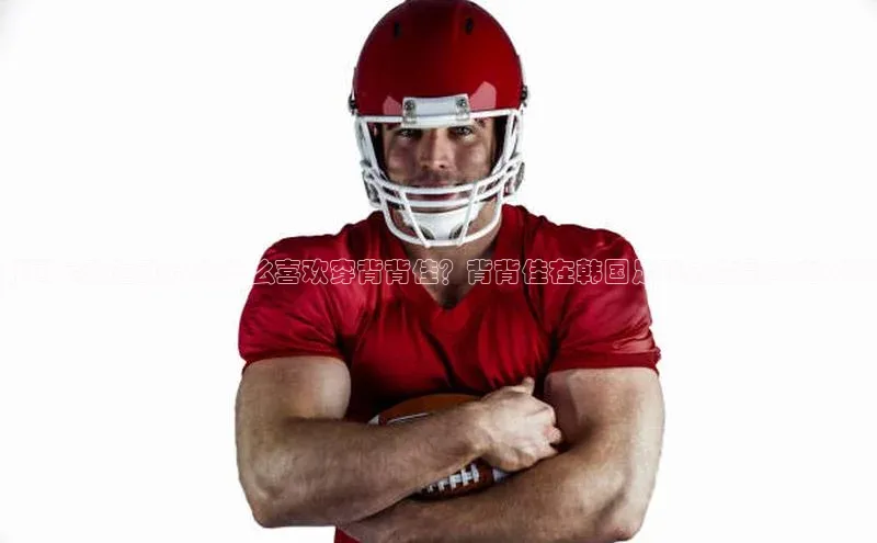 加拿大28圈注册链接皮阿诺韩国足球运动员为什么喜欢穿背背佳？背背佳在韩国足球界的影响力分析