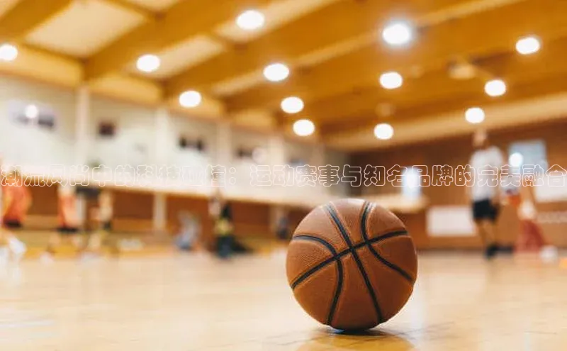 潮流风尚中的科技碰撞：运动赛事与知名品牌的完美融合