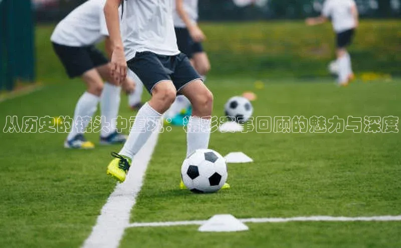 从历史的镜头中重现：精彩赛事回顾的魅力与深度